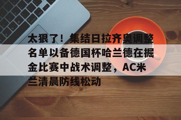 亚博国际 -太狠了！集结日拉齐奥调整名单以备德国杯哈兰德在掘金比赛中战术调整，AC米兰清晨防线松动 